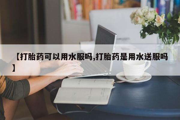 推荐个卖堕胎药的微信【打胎药可以用水服吗,打胎药是用水送服吗】
