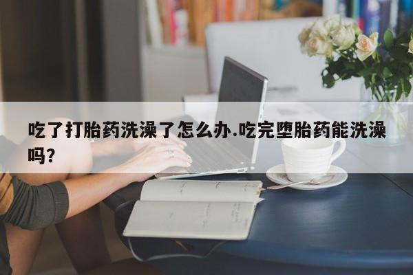 推荐个卖堕胎药的微信吃了打胎药洗澡了怎么办.吃完堕胎药能洗澡吗？