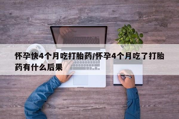 推荐个卖堕胎药的微信怀孕快4个月吃打胎药/怀孕4个月吃了打胎药有什么后果