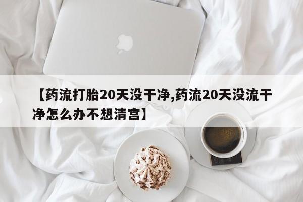 推荐个卖堕胎药的微信【药流打胎20天没干净,药流20天没流干净怎么办不想清宫】