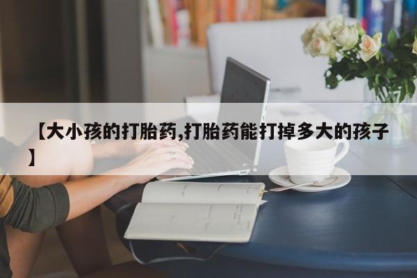 推荐个卖堕胎药的微信【大小孩的打胎药,打胎药能打掉多大的孩子】