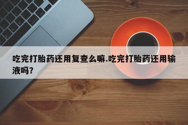 推荐个卖堕胎药的微信吃完打胎药还用复查么嘛.吃完打胎药还用输液吗？
