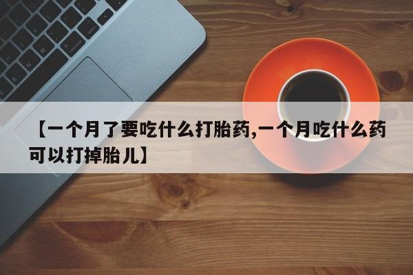 推荐个卖堕胎药的微信【一个月了要吃什么打胎药,一个月吃什么药可以打掉胎儿】