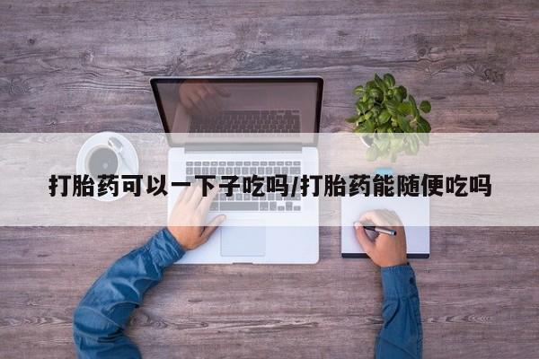 推荐个卖堕胎药的微信打胎药可以一下子吃吗/打胎药能随便吃吗