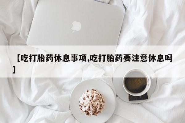 推荐个卖堕胎药的微信【吃打胎药休息事项,吃打胎药要注意休息吗】