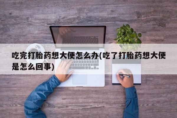 推荐个卖堕胎药的微信吃完打胎药想大便怎么办(吃了打胎药想大便是怎么回事)