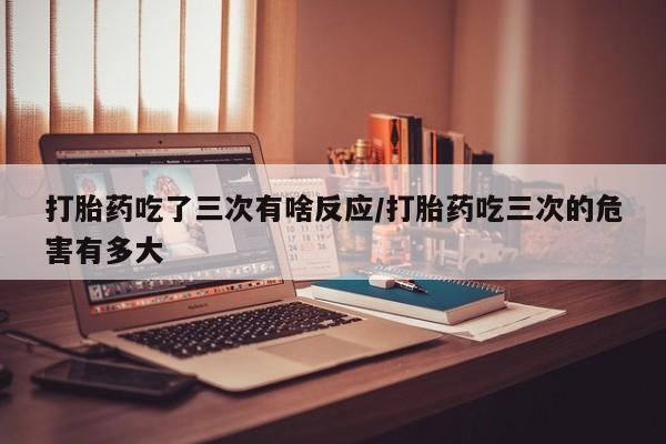 推荐个卖堕胎药的微信打胎药吃了三次有啥反应/打胎药吃三次的危害有多大
