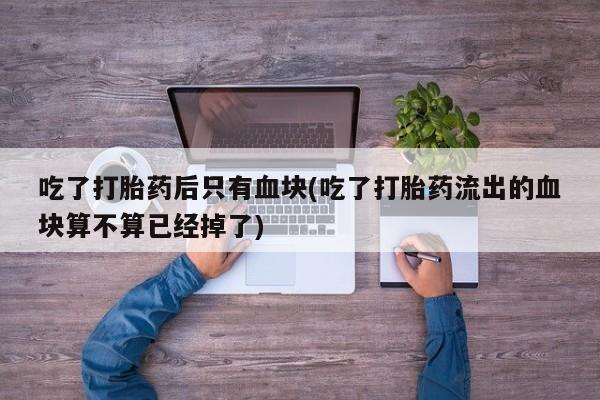 推荐个卖堕胎药的微信吃了打胎药后只有血块(吃了打胎药流出的血块算不算已经掉了)