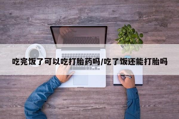推荐个卖堕胎药的微信吃完饭了可以吃打胎药吗/吃了饭还能打胎吗