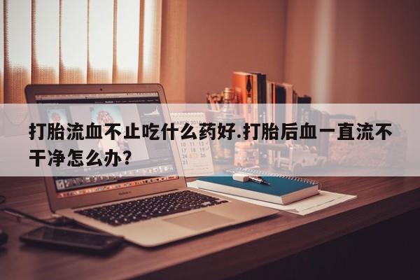 推荐个卖堕胎药的微信打胎流血不止吃什么药好.打胎后血一直流不干净怎么办？