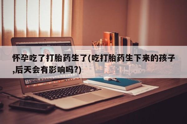 推荐个卖堕胎药的微信怀孕吃了打胎药生了(吃打胎药生下来的孩子,后天会有影响吗?)