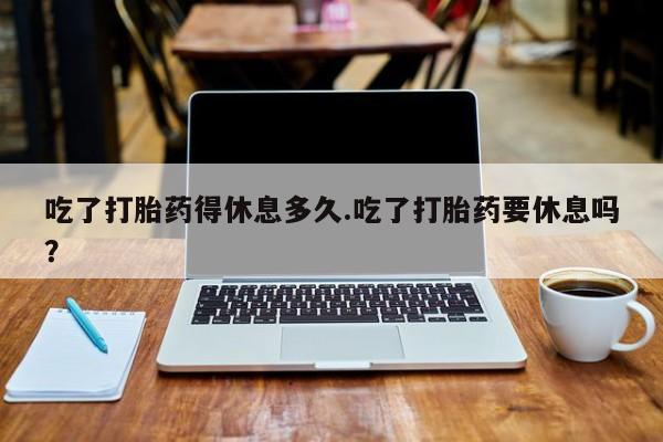 推荐个卖堕胎药的微信吃了打胎药得休息多久.吃了打胎药要休息吗？
