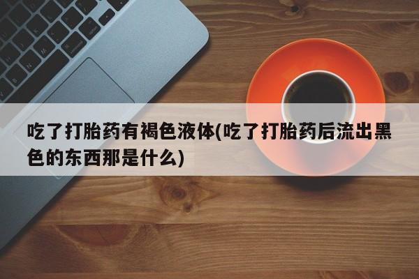 推荐个卖堕胎药的微信吃了打胎药有褐色液体(吃了打胎药后流出黑色的东西那是什么)