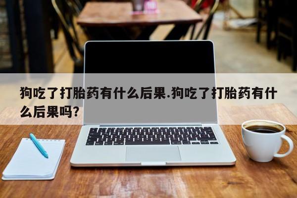 推荐个卖堕胎药的微信狗吃了打胎药有什么后果.狗吃了打胎药有什么后果吗？