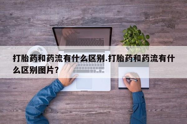 推荐个卖堕胎药的微信打胎药和药流有什么区别.打胎药和药流有什么区别图片？