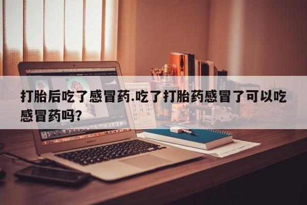 推荐个卖堕胎药的微信打胎后吃了感冒药.吃了打胎药感冒了可以吃感冒药吗？