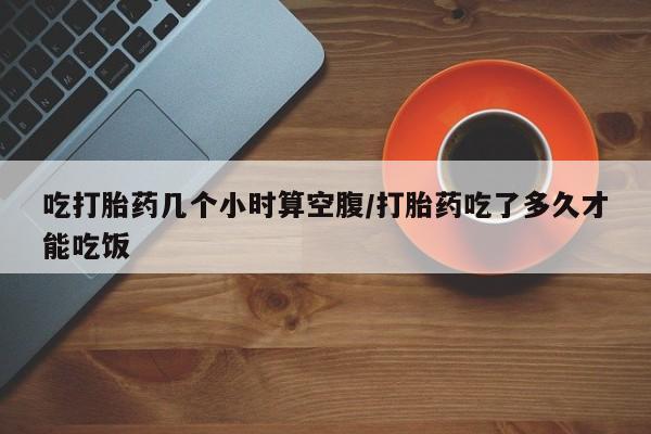 推荐个卖堕胎药的微信吃打胎药几个小时算空腹/打胎药吃了多久才能吃饭
