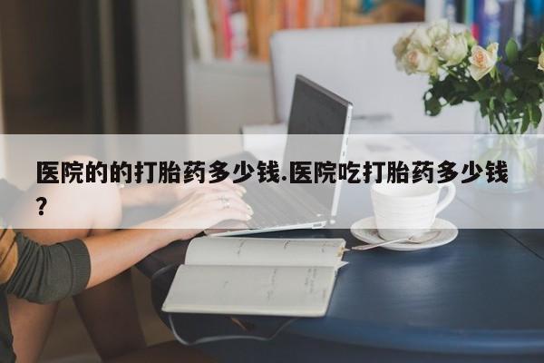 推荐个卖堕胎药的微信医院的的打胎药多少钱.医院吃打胎药多少钱？