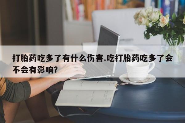 推荐个卖堕胎药的微信打胎药吃多了有什么伤害.吃打胎药吃多了会不会有影响？
