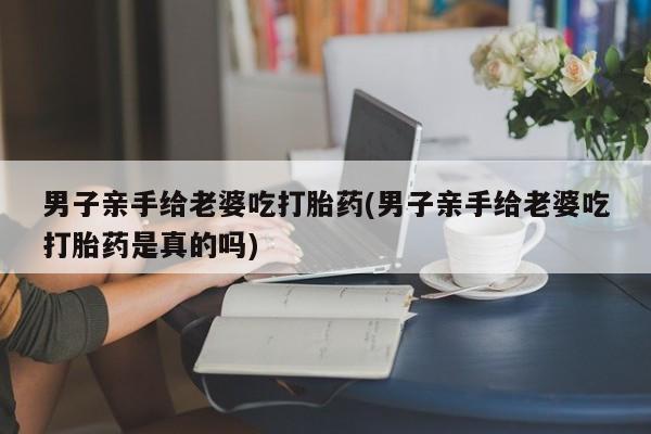 推荐个卖堕胎药的微信男子亲手给老婆吃打胎药(男子亲手给老婆吃打胎药是真的吗)