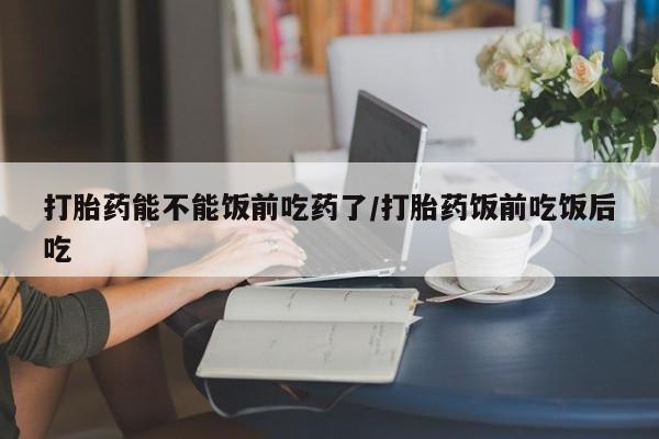 推荐个卖堕胎药的微信打胎药能不能饭前吃药了/打胎药饭前吃饭后吃
