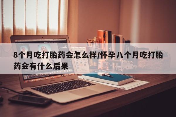 推荐个卖堕胎药的微信8个月吃打胎药会怎么样/怀孕八个月吃打胎药会有什么后果