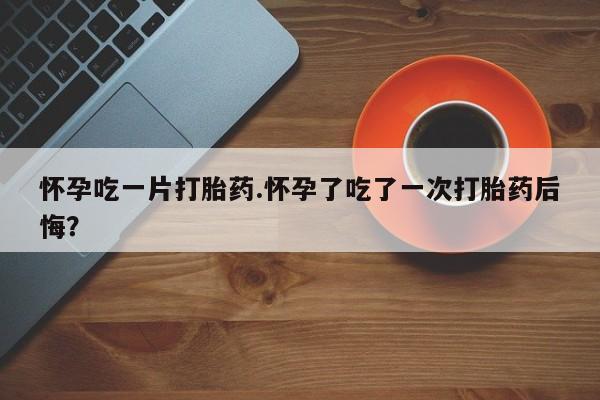 推荐个卖堕胎药的微信怀孕吃一片打胎药.怀孕了吃了一次打胎药后悔？