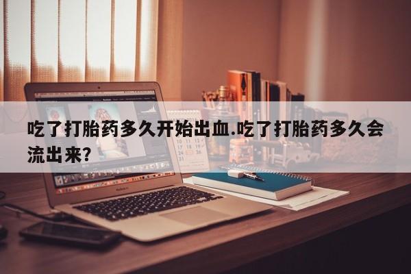 推荐个卖堕胎药的微信吃了打胎药多久开始出血.吃了打胎药多久会流出来？