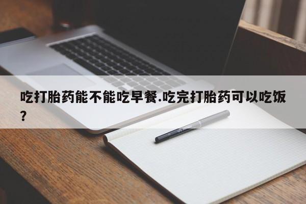 推荐个卖堕胎药的微信吃打胎药能不能吃早餐.吃完打胎药可以吃饭？