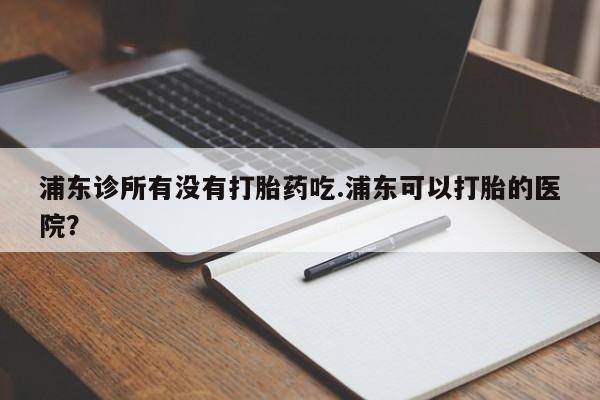 推荐个卖堕胎药的微信浦东诊所有没有打胎药吃.浦东可以打胎的医院？