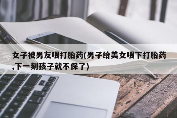 推荐个卖堕胎药的微信女子被男友喂打胎药(男子给美女喂下打胎药,下一刻孩子就不保了)