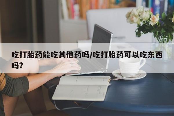 推荐个卖堕胎药的微信吃打胎药能吃其他药吗/吃打胎药可以吃东西吗?