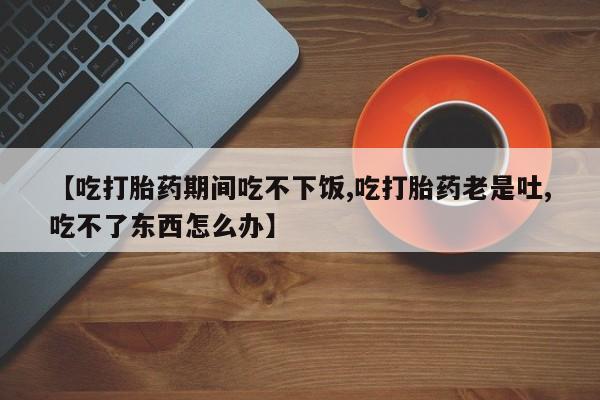 推荐个卖堕胎药的微信【吃打胎药期间吃不下饭,吃打胎药老是吐,吃不了东西怎么办】