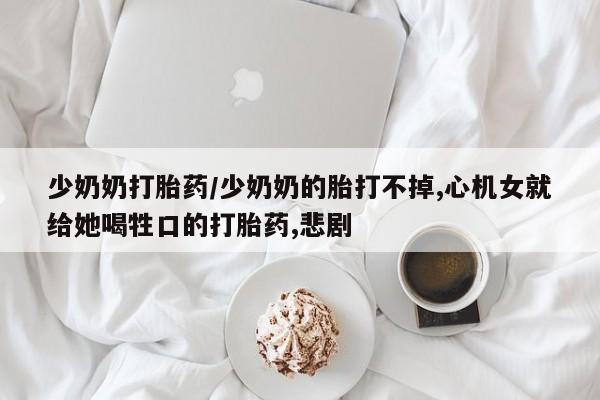 推荐个卖堕胎药的微信少奶奶打胎药/少奶奶的胎打不掉,心机女就给她喝牲口的打胎药,悲剧