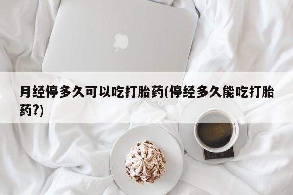 推荐个卖堕胎药的微信月经停多久可以吃打胎药(停经多久能吃打胎药?)