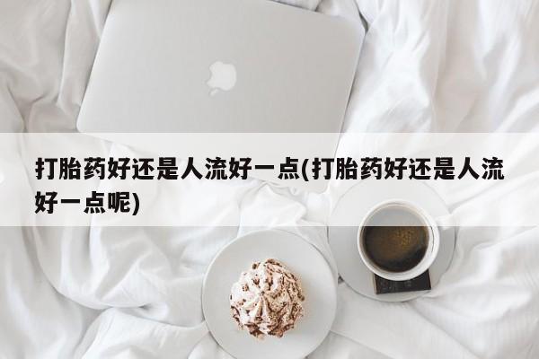 推荐个卖堕胎药的微信打胎药好还是人流好一点(打胎药好还是人流好一点呢)