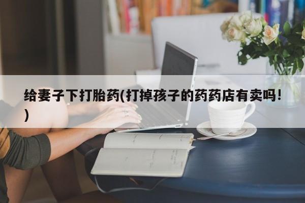 推荐个卖堕胎药的微信给妻子下打胎药(打掉孩子的药药店有卖吗!)
