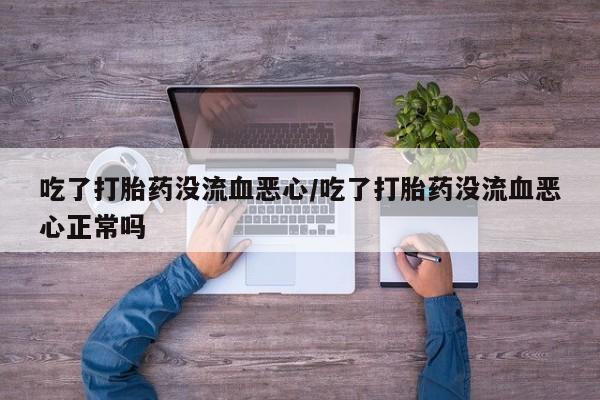 推荐个卖堕胎药的微信吃了打胎药没流血恶心/吃了打胎药没流血恶心正常吗