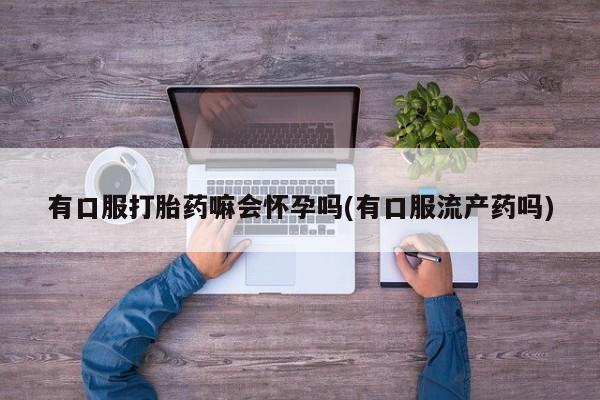 推荐个卖堕胎药的微信有口服打胎药嘛会怀孕吗(有口服流产药吗)