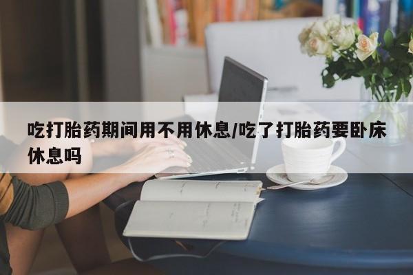 推荐个卖堕胎药的微信吃打胎药期间用不用休息/吃了打胎药要卧床休息吗