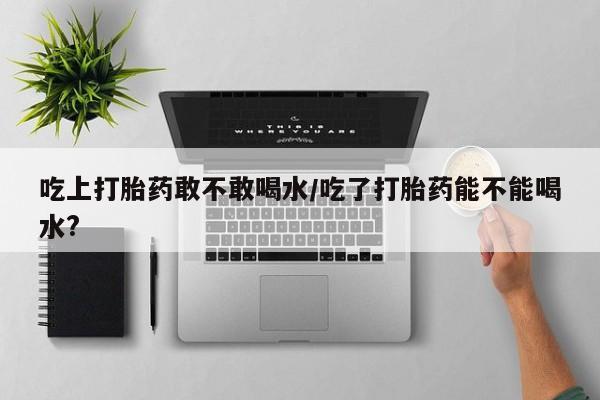 推荐个卖堕胎药的微信吃上打胎药敢不敢喝水/吃了打胎药能不能喝水?