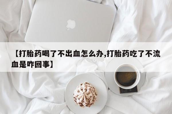 推荐个卖堕胎药的微信【打胎药喝了不出血怎么办,打胎药吃了不流血是咋回事】