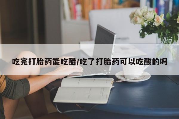 推荐个卖堕胎药的微信吃完打胎药能吃醋/吃了打胎药可以吃酸的吗
