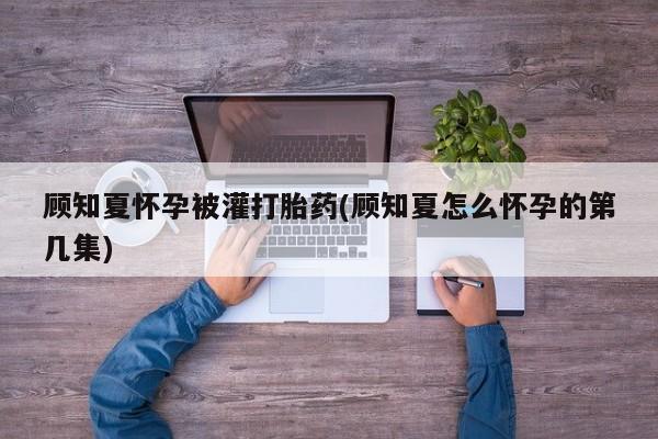 推荐个卖堕胎药的微信顾知夏怀孕被灌打胎药(顾知夏怎么怀孕的第几集)