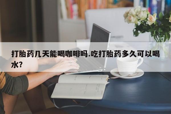 推荐个卖堕胎药的微信打胎药几天能喝咖啡吗.吃打胎药多久可以喝水？