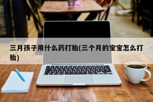 推荐个卖堕胎药的微信三月孩子用什么药打胎(三个月的宝宝怎么打胎)