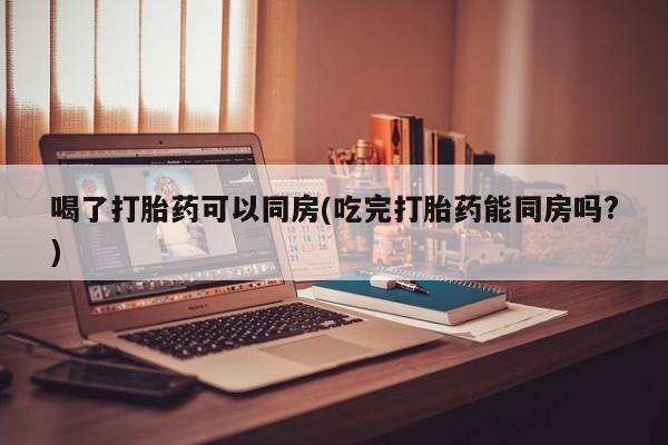 推荐个卖堕胎药的微信喝了打胎药可以同房(吃完打胎药能同房吗?)