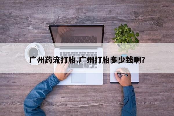 推荐个卖堕胎药的微信广州药流打胎.广州打胎多少钱啊？