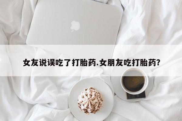 推荐个卖堕胎药的微信女友说误吃了打胎药.女朋友吃打胎药？