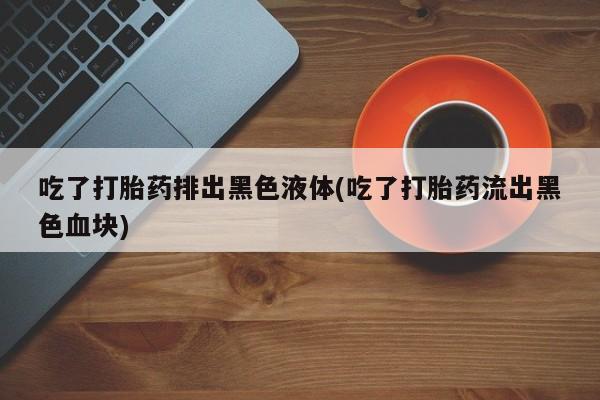 推荐个卖堕胎药的微信吃了打胎药排出黑色液体(吃了打胎药流出黑色血块)